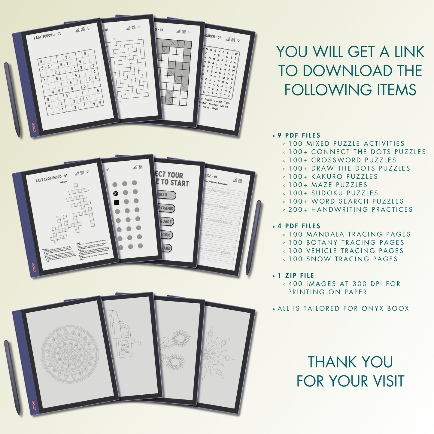 You will get 9 PDF files for 100 Mixed Puzzle Activities, 100+ Connect the Dots Puzzles, 100+ Crossword Puzzles, 100+ Kakuro Puzzles, 100+ Maze Puzzles, 100+ Sudoku Puzzles, 100+ Word Search Puzzles, 200+ Handwriting Practices, 100+ Draw the Dots Puzzles, 4 PDF files for 100 mandala tracing pages, 100 botany tracing pages, 100 vehicle tracing pages, 100 snow tracing pages and 400 images at 300 dpi for printing on paper.