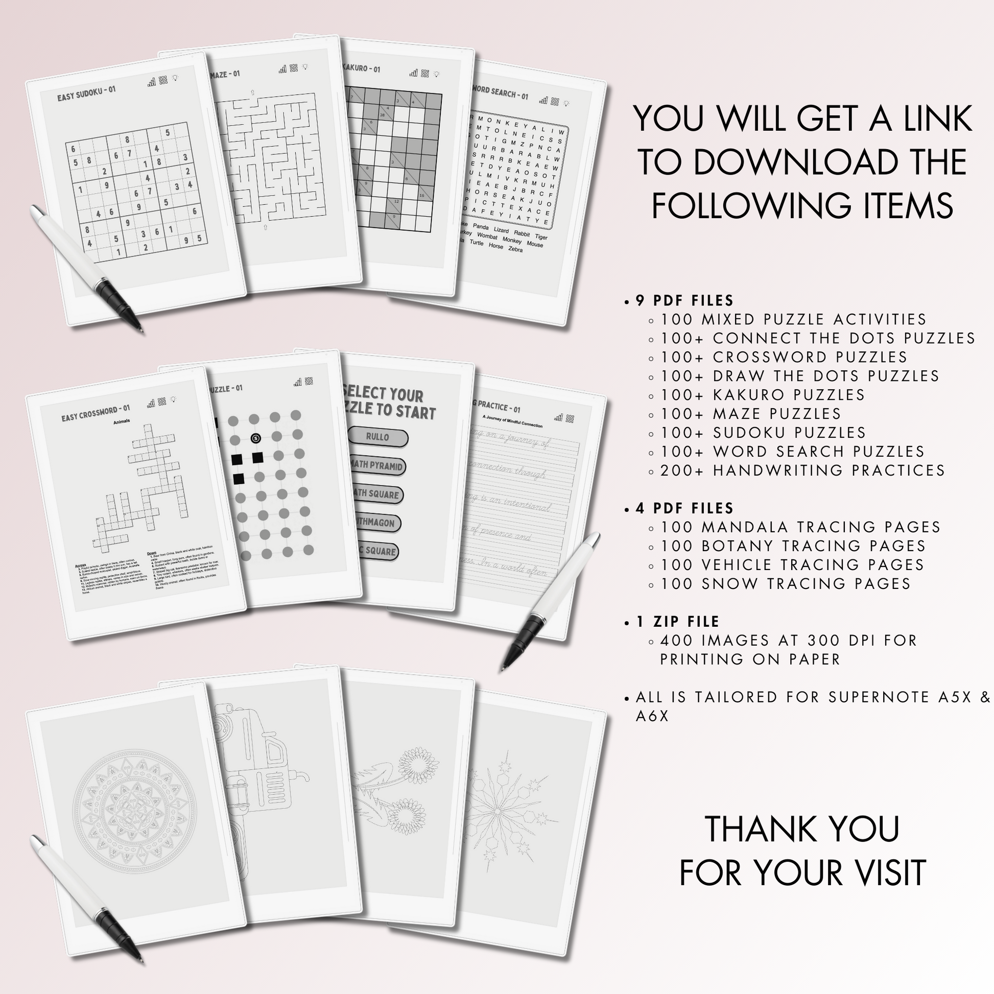 You will get 9 PDF files for 100 Mixed Puzzle Activities, 100+ Connect the Dots Puzzles, 100+ Crossword Puzzles, 100+ Kakuro Puzzles, 100+ Maze Puzzles, 100+ Sudoku Puzzles, 100+ Word Search Puzzles, 200+ Handwriting Practices, 100+ Draw the Dots Puzzles, 4 PDF files for 100 mandala tracing pages, 100 botany tracing pages, 100 vehicle tracing pages, 100 snow tracing pages and 400 images at 300 dpi for printing on paper.